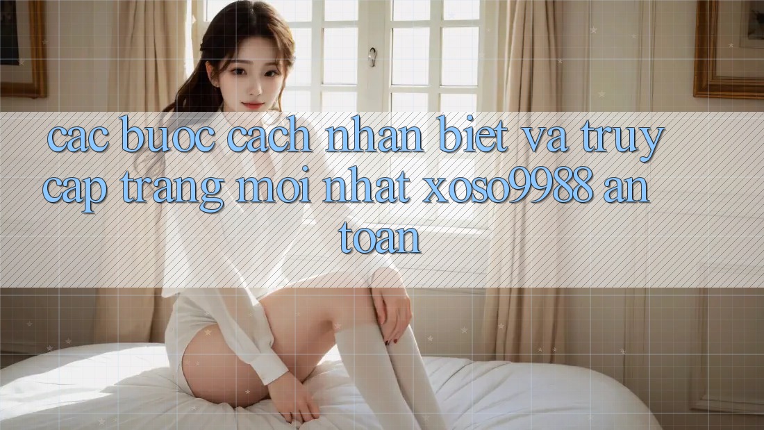 Các bước cách nhận biết và truy cập trang mới nhất xoso9988 an toàn Các bước cách nhận biết và truy cập trang mới nhất xoso9988 an toàn
