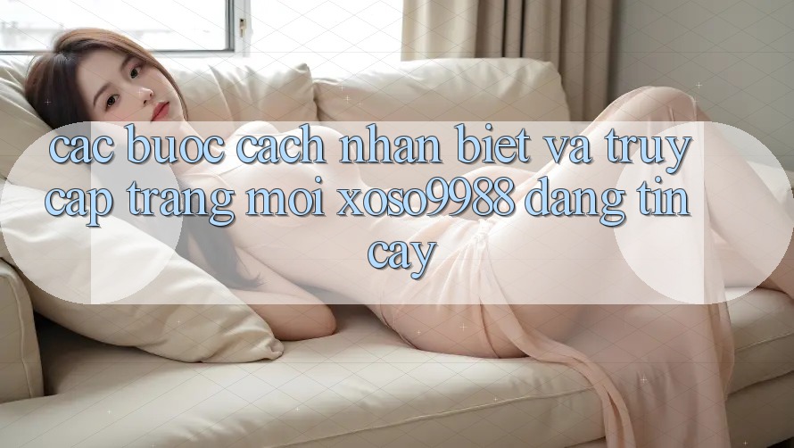 Các bước cách nhận biết và truy cập trang mới xoso9988 đáng tin cậy Các bước cách nhận biết và truy cập trang mới xoso9988 đáng tin cậy