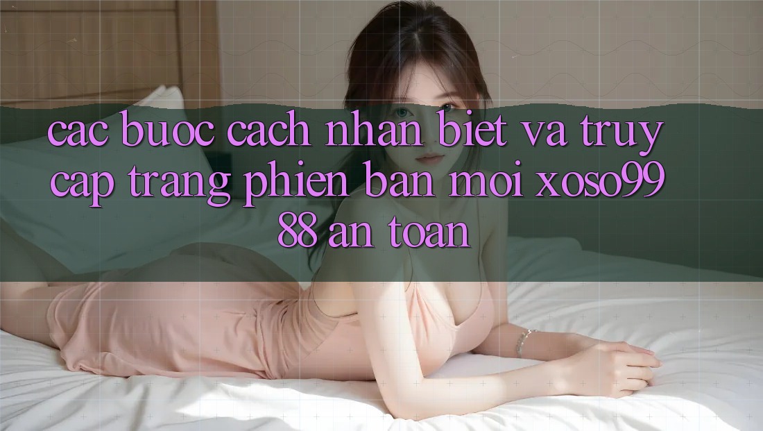 Các bước cách nhận biết và truy cập trang phiên bản mới xoso9988 an toàn Các bước cách nhận biết và truy cập trang phiên bản mới xoso9988 an toàn