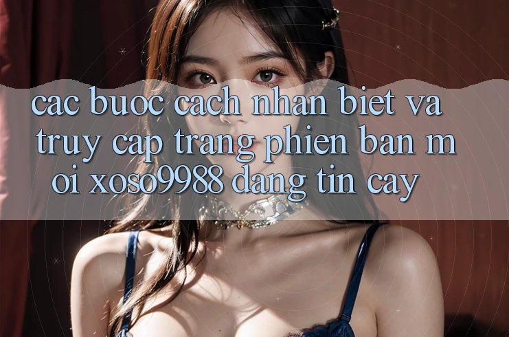 Các bước cách nhận biết và truy cập trang phiên bản mới xoso9988 đáng tin cậy Các bước cách nhận biết và truy cập trang phiên bản mới xoso9988 đáng tin cậy