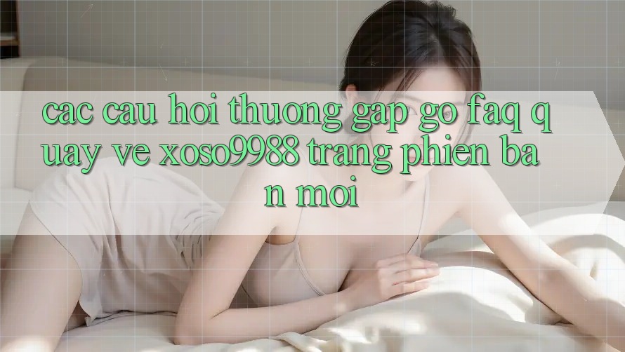 Các câu hỏi thường gặp gỡ (FAQ) quay về xoso9988 trang phiên bản mới Các câu hỏi thường gặp gỡ (FAQ) quay về xoso9988 trang phiên bản mới