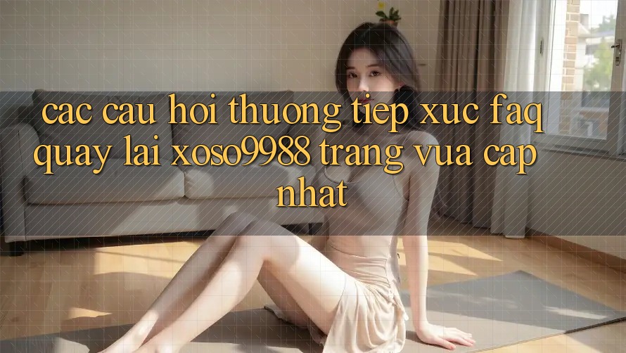 Các câu hỏi thường tiếp xúc (FAQ) quay lại xoso9988 trang vừa cập nhật Các câu hỏi thường tiếp xúc (FAQ) quay lại xoso9988 trang vừa cập nhật