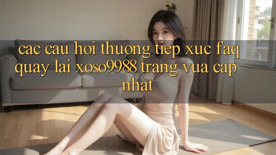 Các câu hỏi thường tiếp xúc (FAQ) quay lại xoso9988 trang vừa cập nhật Các câu hỏi thường tiếp xúc (FAQ) quay lại xoso9988 trang vừa cập nhật