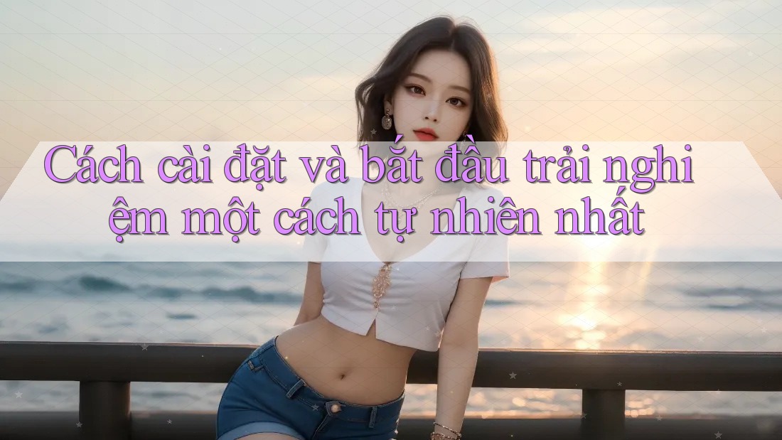 Cách cài đặt và bắt đầu trải nghiệm một cách tự nhiên nhất Cách cài đặt và bắt đầu trải nghiệm một cách tự nhiên nhất