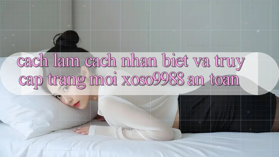 Cách làm cách nhận biết và truy cập trang mới xoso9988 an toàn Cách làm cách nhận biết và truy cập trang mới xoso9988 an toàn