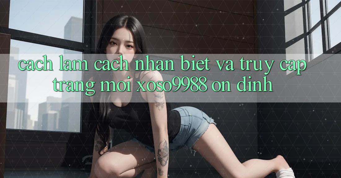 Cách làm cách nhận biết và truy cập trang mới xoso9988 ổn định Cách làm cách nhận biết và truy cập trang mới xoso9988 ổn định
