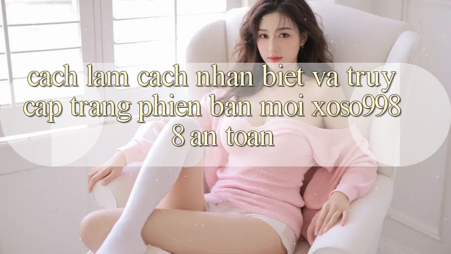 Cách làm cách nhận biết và truy cập trang phiên bản mới xoso9988 an toàn Cách làm cách nhận biết và truy cập trang phiên bản mới xoso9988 an toàn