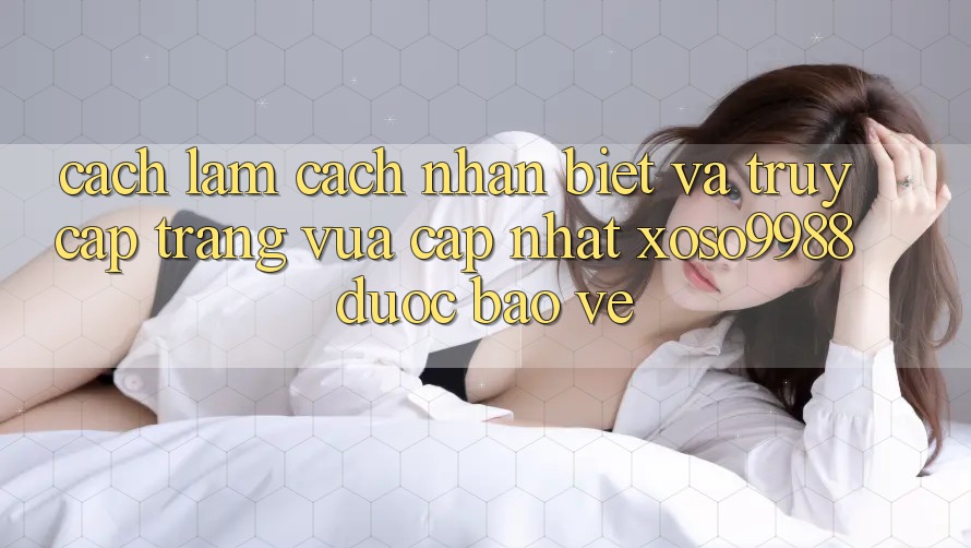 Cách làm cách nhận biết và truy cập trang vừa cập nhật xoso9988 được bảo vệ