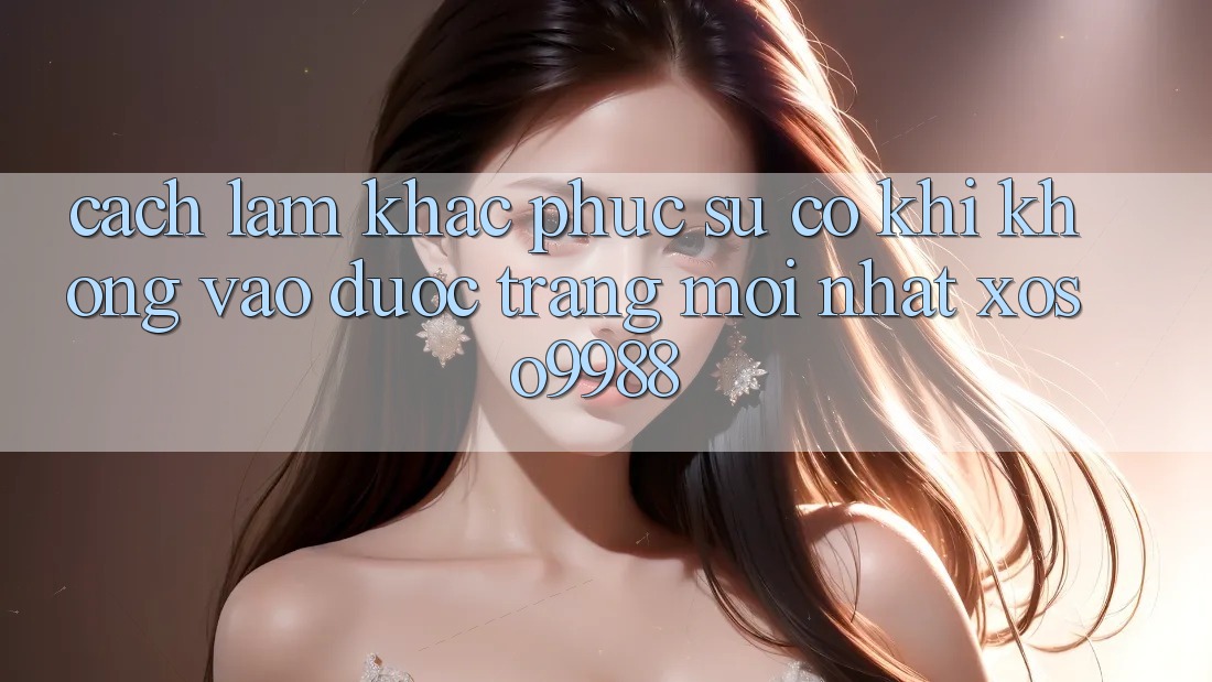 Cách làm khắc phục sự cố khi không vào được trang mới nhất xoso9988 Cách làm khắc phục sự cố khi không vào được trang mới nhất xoso9988