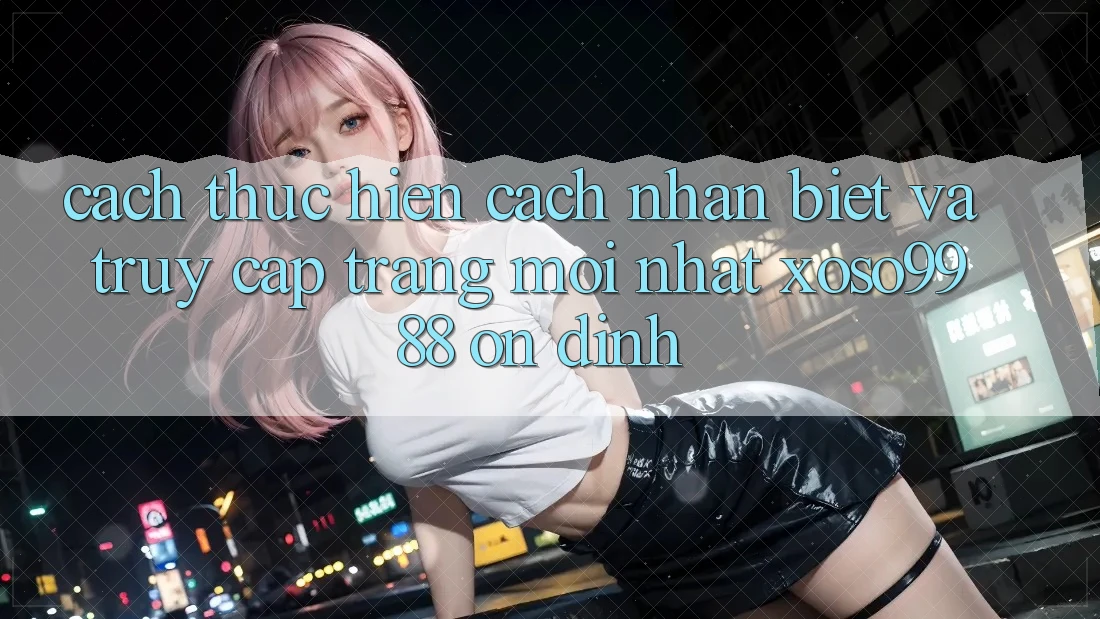 Cách thực hiện cách nhận biết và truy cập trang mới nhất xoso9988 ổn định