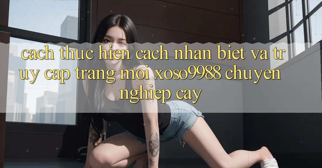 Cách thực hiện cách nhận biết và truy cập trang mới xoso9988 chuyên nghiệp cậy Cách thực hiện cách nhận biết và truy cập trang mới xoso9988 chuyên nghiệp cậy