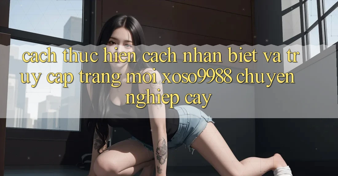 Cách thực hiện cách nhận biết và truy cập trang mới xoso9988 chuyên nghiệp cậy Cách thực hiện cách nhận biết và truy cập trang mới xoso9988 chuyên nghiệp cậy