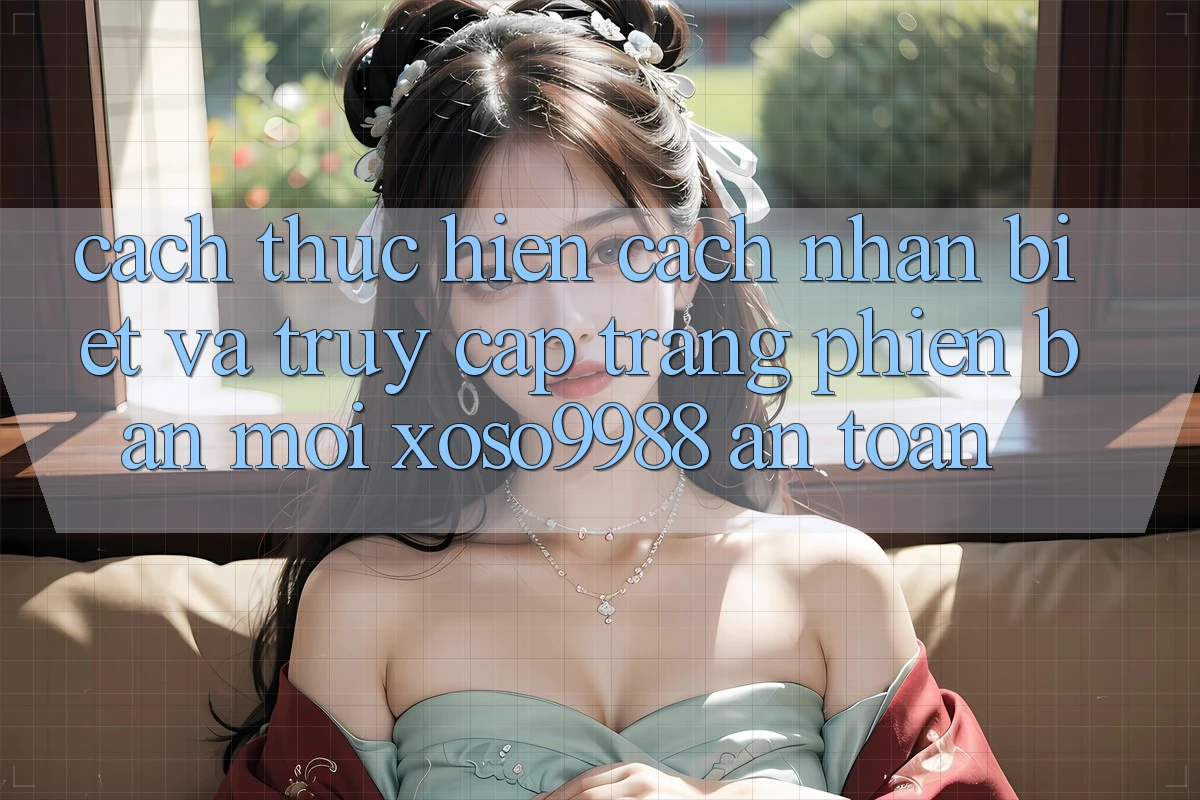 Cách thực hiện cách nhận biết và truy cập trang phiên bản mới xoso9988 an toàn