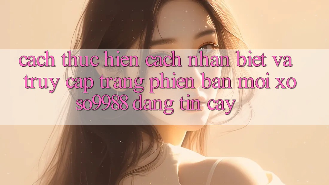 Cách thực hiện cách nhận biết và truy cập trang phiên bản mới xoso9988 đáng tin cậy Cách thực hiện cách nhận biết và truy cập trang phiên bản mới xoso9988 đáng tin cậy
