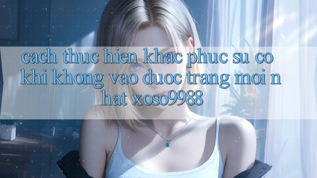Cách thực hiện khắc phục sự cố khi không vào được trang mới nhất xoso9988 Cách thực hiện khắc phục sự cố khi không vào được trang mới nhất xoso9988
