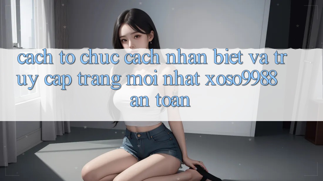 Cách tổ chức cách nhận biết và truy cập trang mới nhất xoso9988 an toàn Cách tổ chức cách nhận biết và truy cập trang mới nhất xoso9988 an toàn