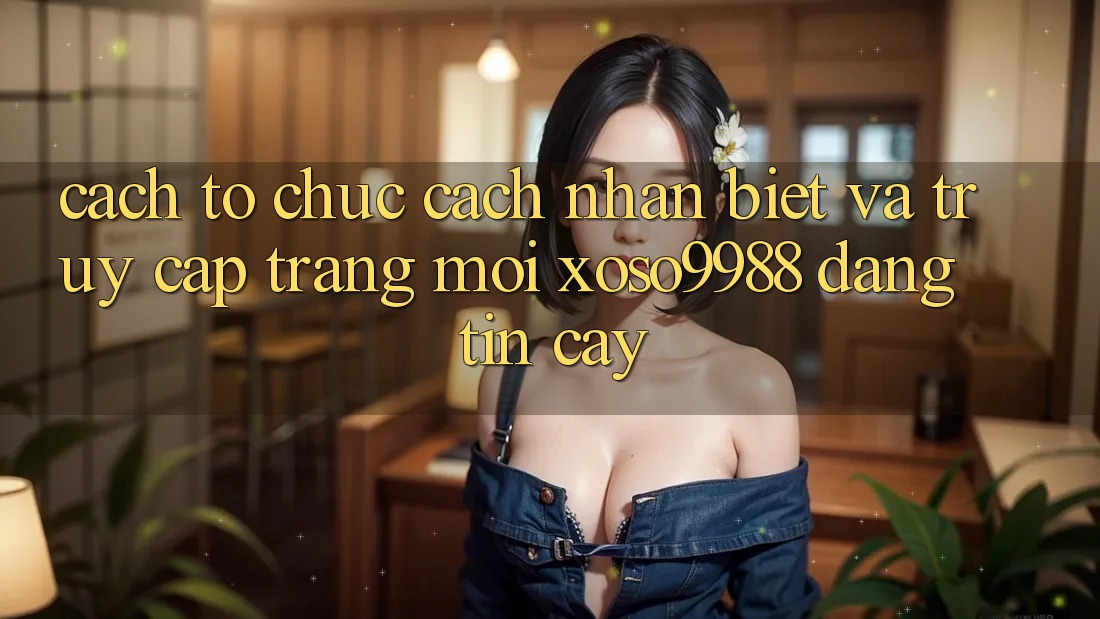 Cách tổ chức cách nhận biết và truy cập trang mới xoso9988 đáng tin cậy Cách tổ chức cách nhận biết và truy cập trang mới xoso9988 đáng tin cậy