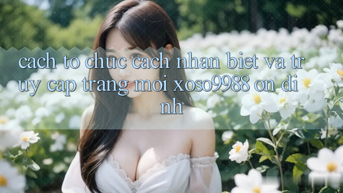 Cách tổ chức cách nhận biết và truy cập trang mới xoso9988 ổn định Cách tổ chức cách nhận biết và truy cập trang mới xoso9988 ổn định