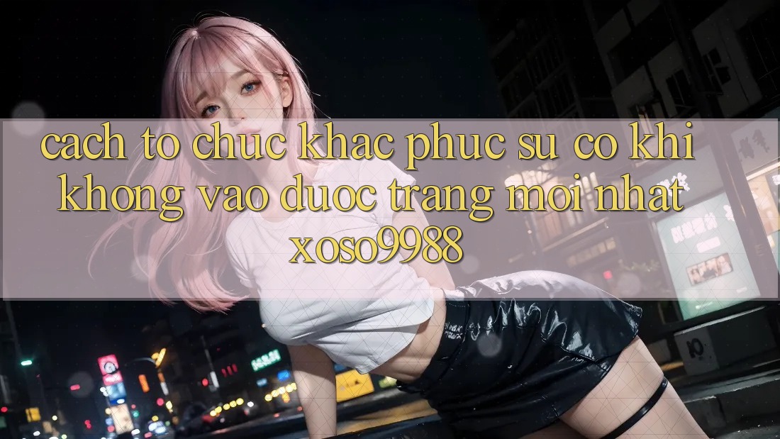 Cách tổ chức khắc phục sự cố khi không vào được trang mới nhất xoso9988