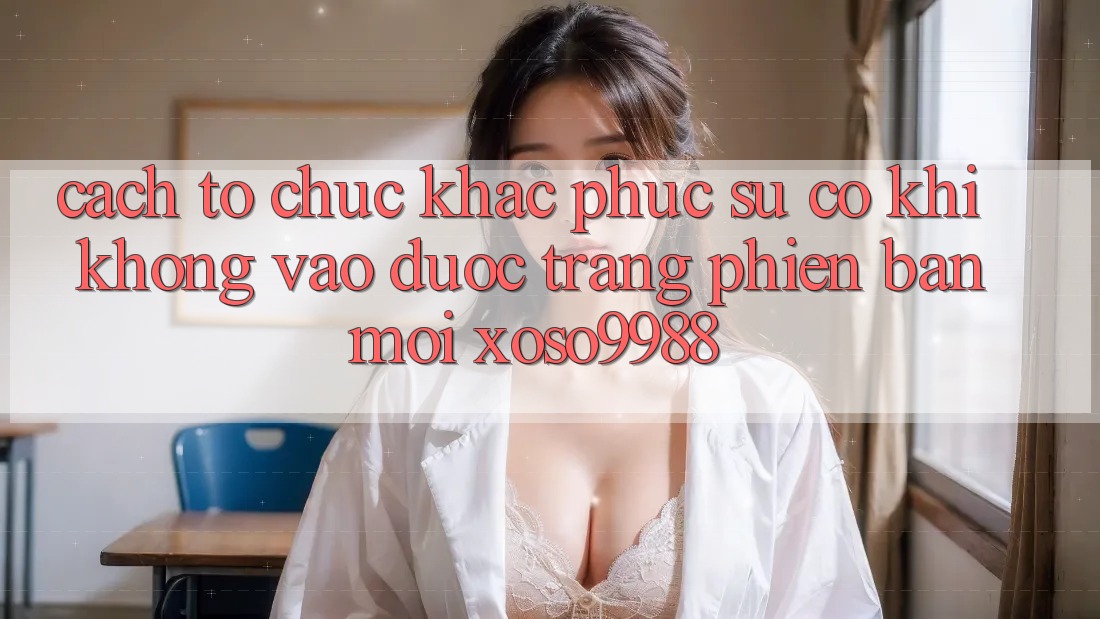 Cách tổ chức khắc phục sự cố khi không vào được trang phiên bản mới xoso9988