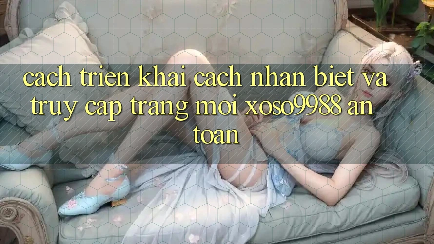 Cách triển khai cách nhận biết và truy cập trang mới xoso9988 an toàn