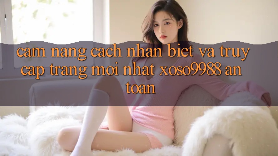 Cẩm nang cách nhận biết và truy cập trang mới nhất xoso9988 an toàn