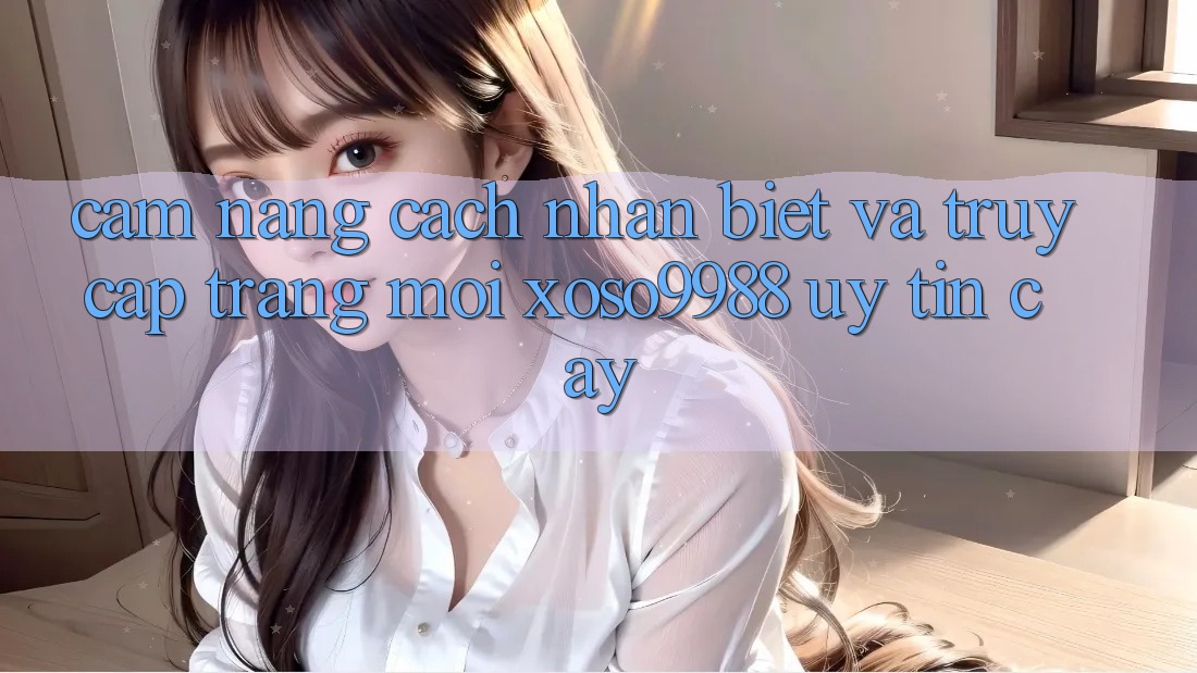 Cẩm nang cách nhận biết và truy cập trang mới xoso9988 uy tín cậy