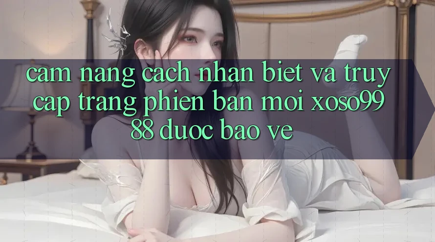 Cẩm nang cách nhận biết và truy cập trang phiên bản mới xoso9988 được bảo vệ
