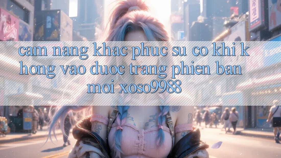 Cẩm nang khắc phục sự cố khi không vào được trang phiên bản mới xoso9988