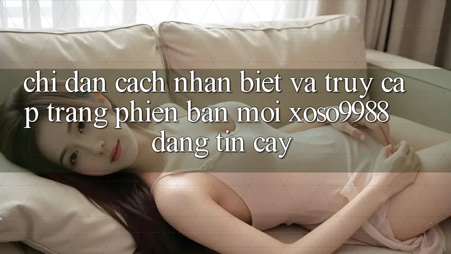 Chỉ dẫn cách nhận biết và truy cập trang phiên bản mới xoso9988 đáng tin cậy