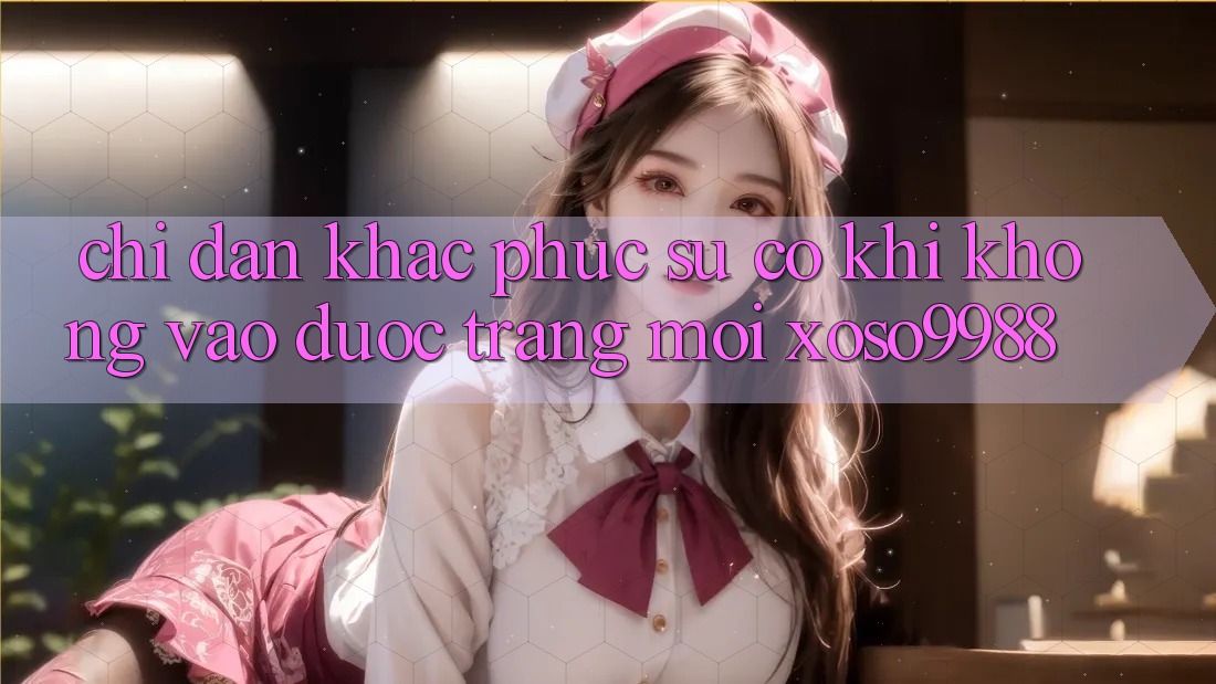 Chỉ dẫn khắc phục sự cố khi không vào được trang mới xoso9988 Chỉ dẫn khắc phục sự cố khi không vào được trang mới xoso9988