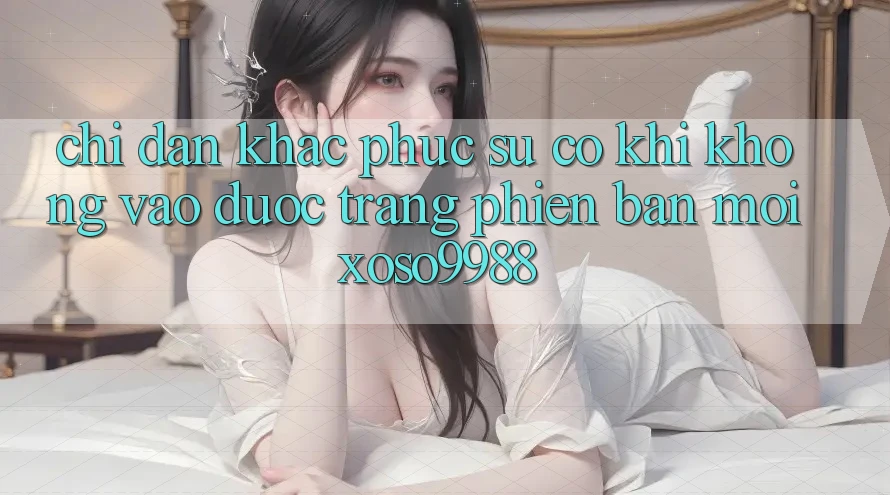Chỉ dẫn khắc phục sự cố khi không vào được trang phiên bản mới xoso9988 Chỉ dẫn khắc phục sự cố khi không vào được trang phiên bản mới xoso9988