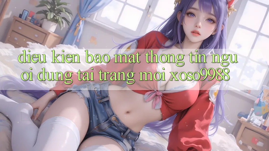 Điều kiện bảo mật thông tin người dùng tại trang mới xoso9988 Điều kiện bảo mật thông tin người dùng tại trang mới xoso9988