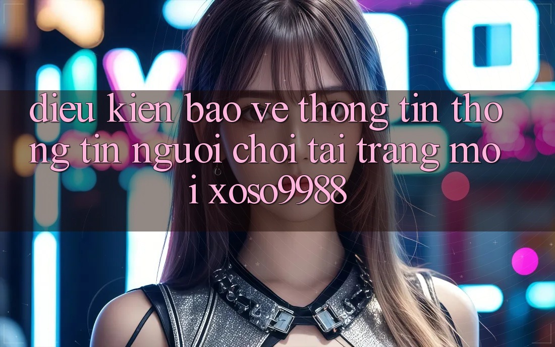Điều kiện bảo vệ thông tin thông tin người chơi tại trang mới xoso9988 Điều kiện bảo vệ thông tin thông tin người chơi tại trang mới xoso9988