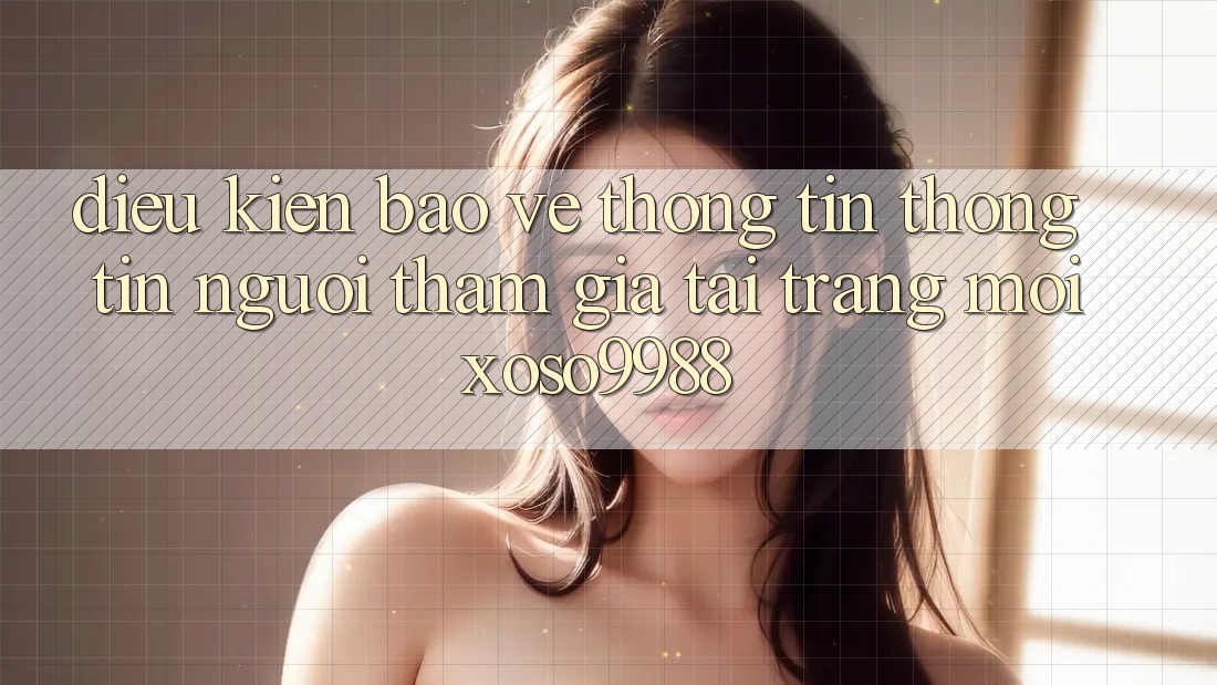 Điều kiện bảo vệ thông tin thông tin người tham gia tại trang mới xoso9988