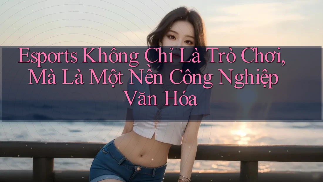 Esports Không Chỉ Là Trò Chơi, Mà Là Một Nền Công Nghiệp Văn Hóa