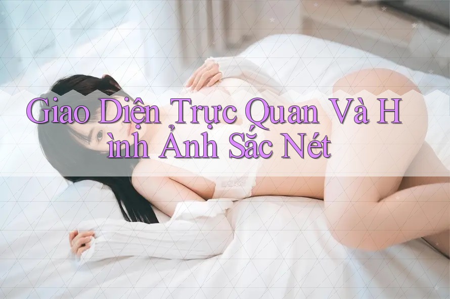 Giao Diện Trực Quan và Hình Ảnh Sắc Nét Giao Diện Trực Quan và Hình Ảnh Sắc Nét