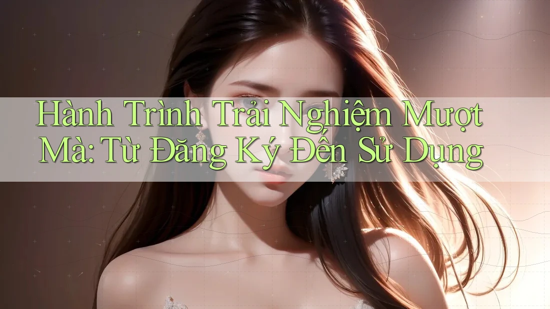 Hành Trình Trải Nghiệm Mượt Mà: Từ Đăng Ký Đến Sử Dụng Hành Trình Trải Nghiệm Mượt Mà: Từ Đăng Ký Đến Sử Dụng