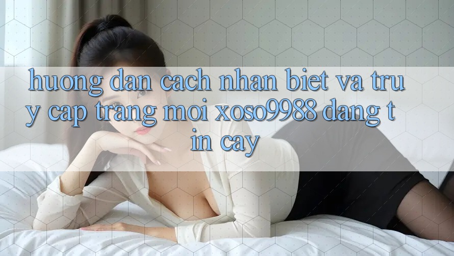 Hướng dẫn cách nhận biết và truy cập trang mới xoso9988 đáng tin cậy Hướng dẫn cách nhận biết và truy cập trang mới xoso9988 đáng tin cậy