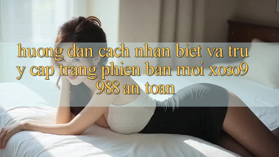 Hướng dẫn cách nhận biết và truy cập trang phiên bản mới xoso9988 an toàn