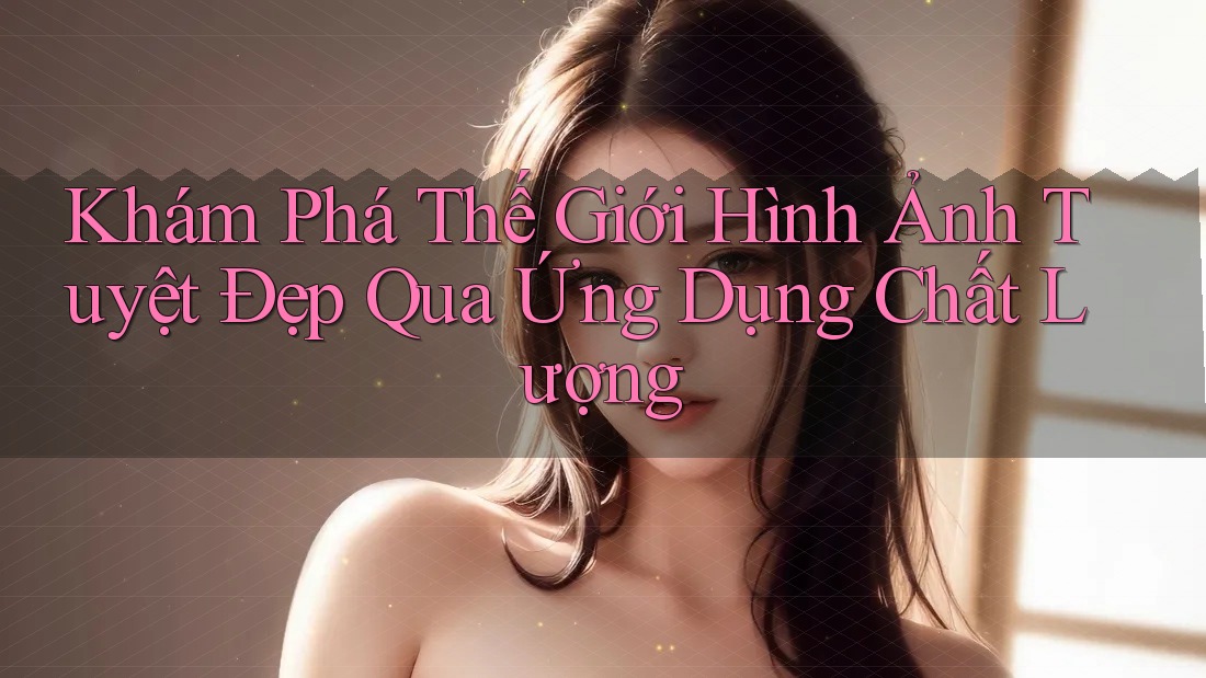 Khám Phá Thế Giới Hình Ảnh Tuyệt Đẹp Qua Ứng Dụng Chất Lượng Khám Phá Thế Giới Hình Ảnh Tuyệt Đẹp Qua Ứng Dụng Chất Lượng