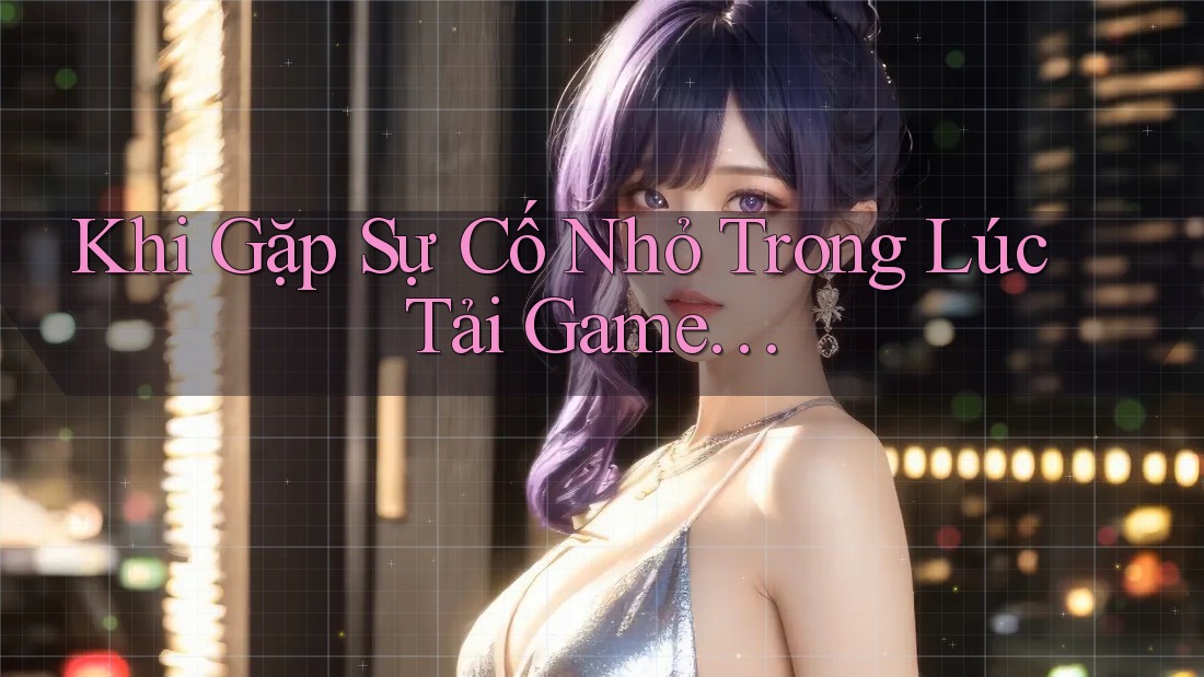 Khi Gặp Sự Cố Nhỏ Trong Lúc Tải Game… Khi Gặp Sự Cố Nhỏ Trong Lúc Tải Game…