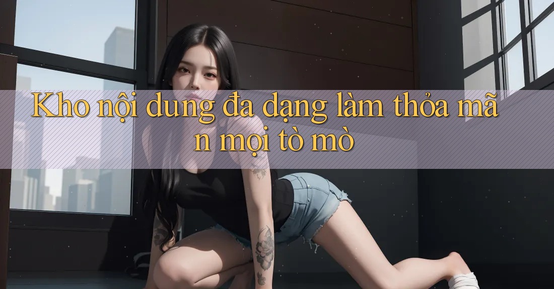 Kho nội dung đa dạng làm thỏa mãn mọi tò mò Kho nội dung đa dạng làm thỏa mãn mọi tò mò