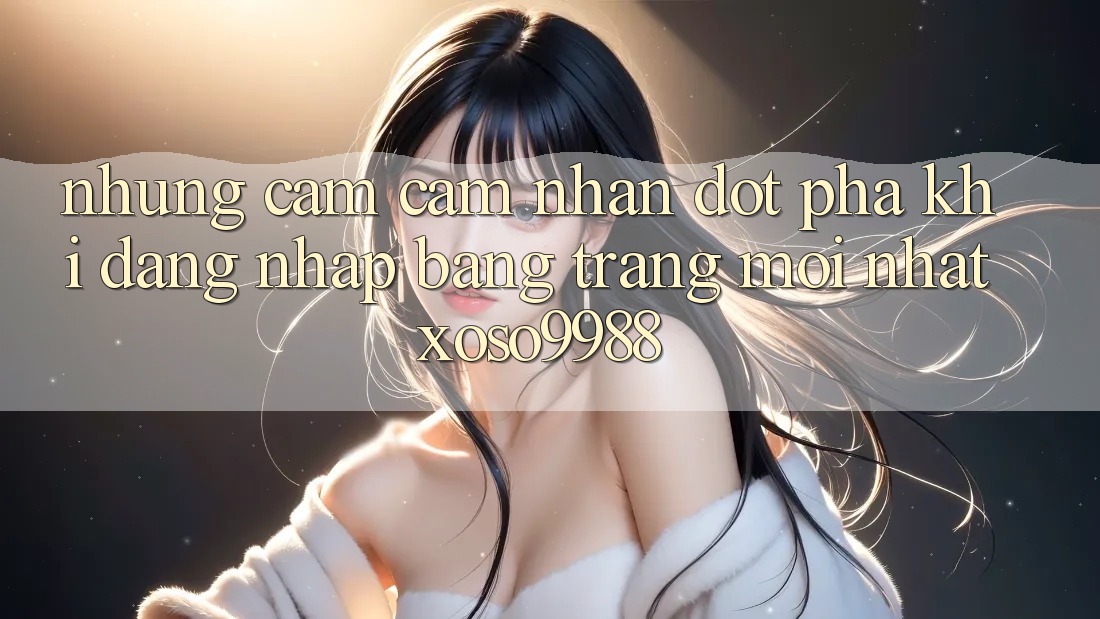 Những cảm cảm nhận đột phá khi đăng nhập bằng trang mới nhất xoso9988 Những cảm cảm nhận đột phá khi đăng nhập bằng trang mới nhất xoso9988