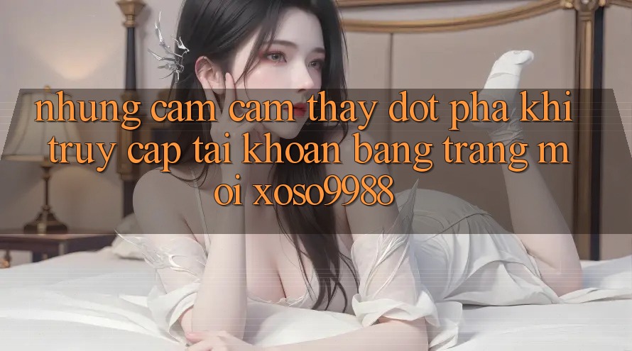 Những cảm cảm thấy đột phá khi truy cập tài khoản bằng trang mới xoso9988 Những cảm cảm thấy đột phá khi truy cập tài khoản bằng trang mới xoso9988