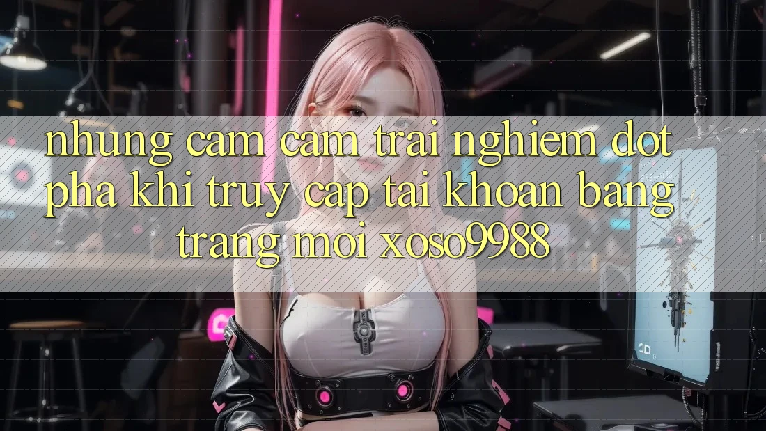 Những cảm cảm trải nghiệm đột phá khi truy cập tài khoản bằng trang mới xoso9988 Những cảm cảm trải nghiệm đột phá khi truy cập tài khoản bằng trang mới xoso9988