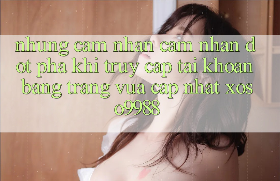 Những cảm nhận cảm nhận đột phá khi truy cập tài khoản bằng trang vừa cập nhật xoso9988 Những cảm nhận cảm nhận đột phá khi truy cập tài khoản bằng trang vừa cập nhật xoso9988