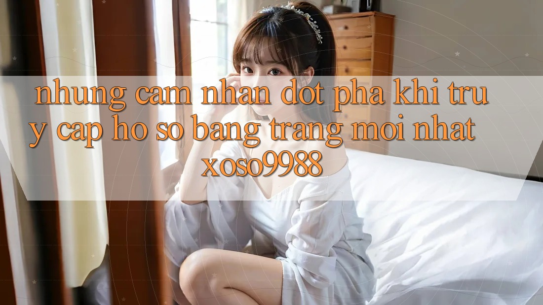 Những cảm nhận đột phá khi truy cập hồ sơ bằng trang mới nhất xoso9988 Những cảm nhận đột phá khi truy cập hồ sơ bằng trang mới nhất xoso9988