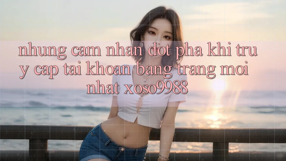 Những cảm nhận đột phá khi truy cập tài khoản bằng trang mới nhất xoso9988 Những cảm nhận đột phá khi truy cập tài khoản bằng trang mới nhất xoso9988