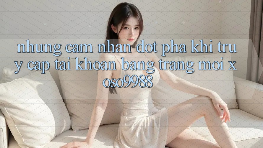 Những cảm nhận đột phá khi truy cập tài khoản bằng trang mới xoso9988 Những cảm nhận đột phá khi truy cập tài khoản bằng trang mới xoso9988